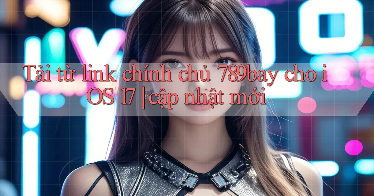 Tải từ link chính chủ 789bay cho iOS 17 cập nhật mới