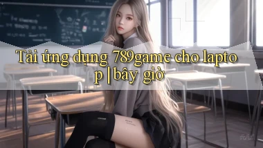 Tải ứng dụng 789game cho laptop bây giờ