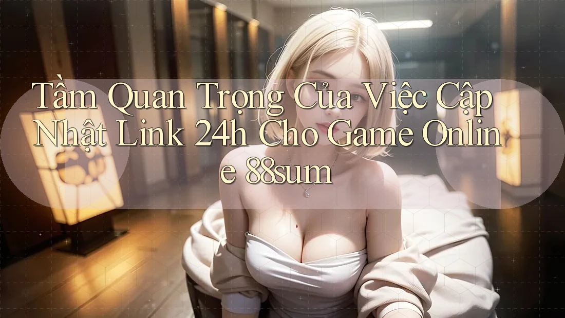 Tầm Quan Trọng Của Việc Cập Nhật Link 24h Cho Game Online 88sum