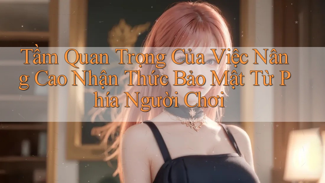 Tầm Quan Trọng Của Việc Nâng Cao Nhận Thức Bảo Mật Từ Phía Người Chơi Tầm Quan Trọng Của Việc Nâng Cao Nhận Thức Bảo Mật Từ Phía Người Chơi