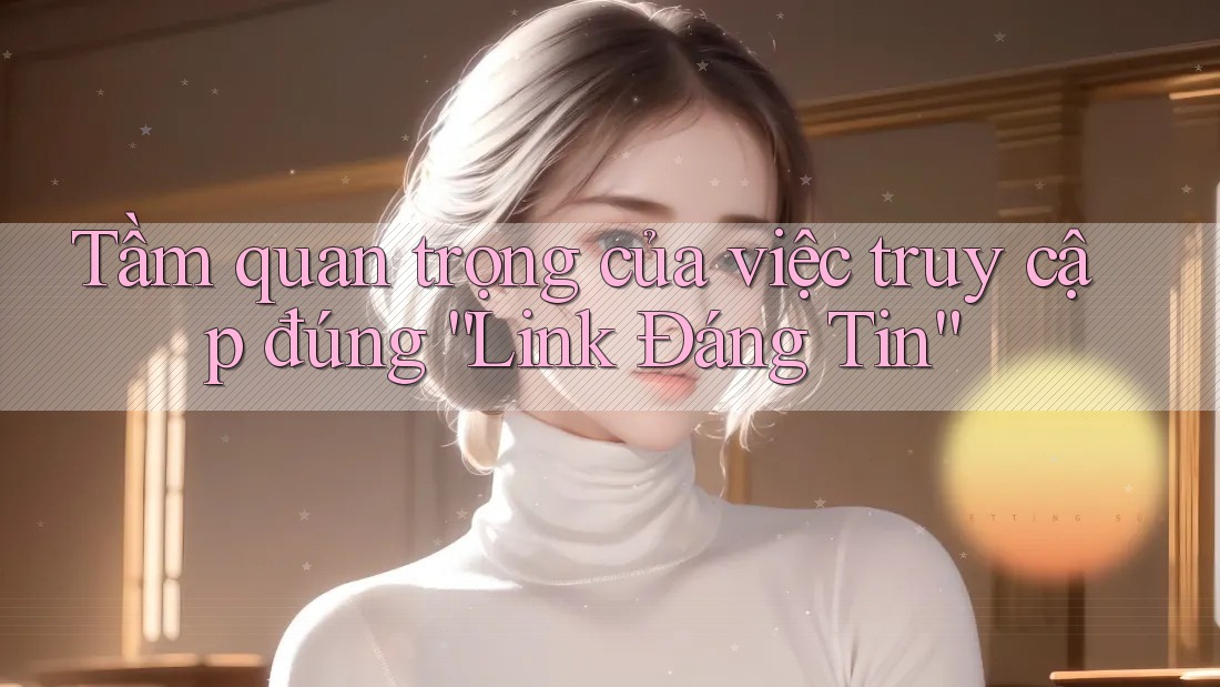 Tầm quan trọng của việc truy cập đúng “Link Đáng Tin” Tầm quan trọng của việc truy cập đúng “Link Đáng Tin”