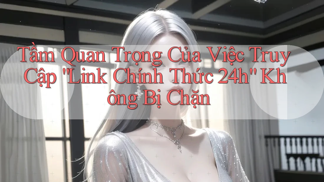 Tầm Quan Trọng Của Việc Truy Cập “Link Chính Thức 24h” Không Bị Chặn