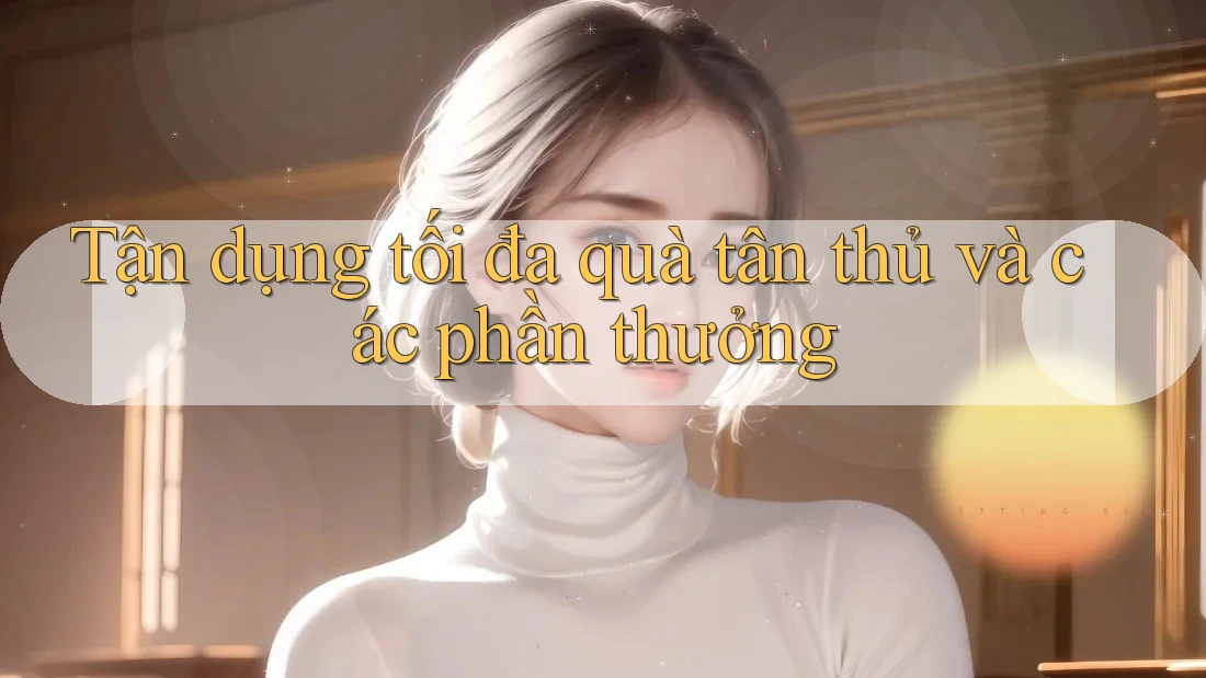 Tận dụng tối đa quà tân thủ và các phần thưởng Tận dụng tối đa quà tân thủ và các phần thưởng