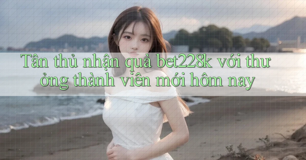 Tân thủ nhận quà bet228k với thưởng thành viên mới hôm nay