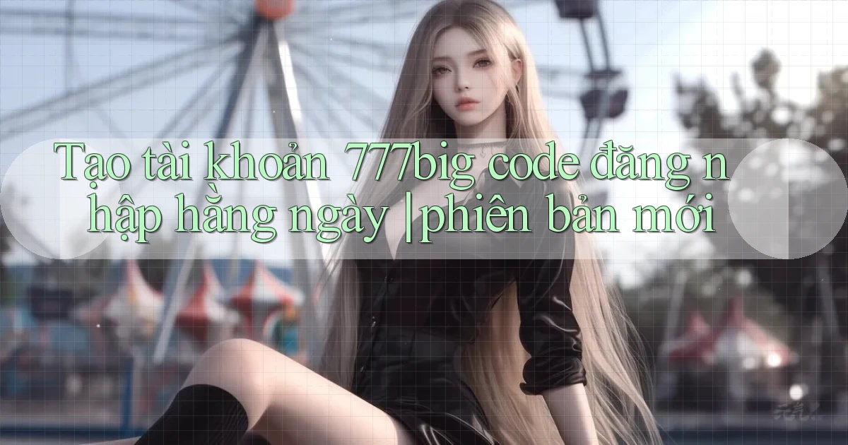 Tạo tài khoản 777big code đăng nhập hằng ngày phiên bản mới