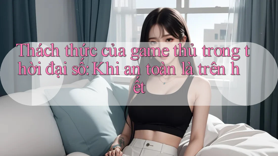 Thách thức của game thủ trong thời đại số: Khi an toàn là trên hết