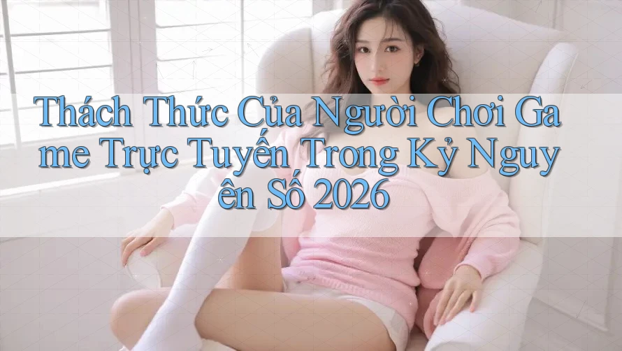 Thách Thức Của Người Chơi Game Trực Tuyến Trong Kỷ Nguyên Số 2026