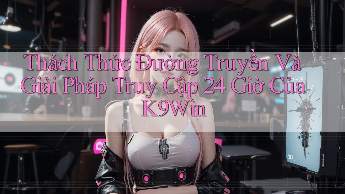 Thách Thức Đường Truyền Và Giải Pháp Truy Cập 24 Giờ Của K9Win