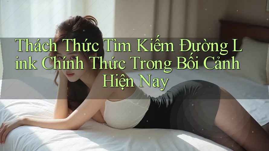 Thách Thức Tìm Kiếm Đường Link Chính Thức Trong Bối Cảnh Hiện Nay Thách Thức Tìm Kiếm Đường Link Chính Thức Trong Bối Cảnh Hiện Nay