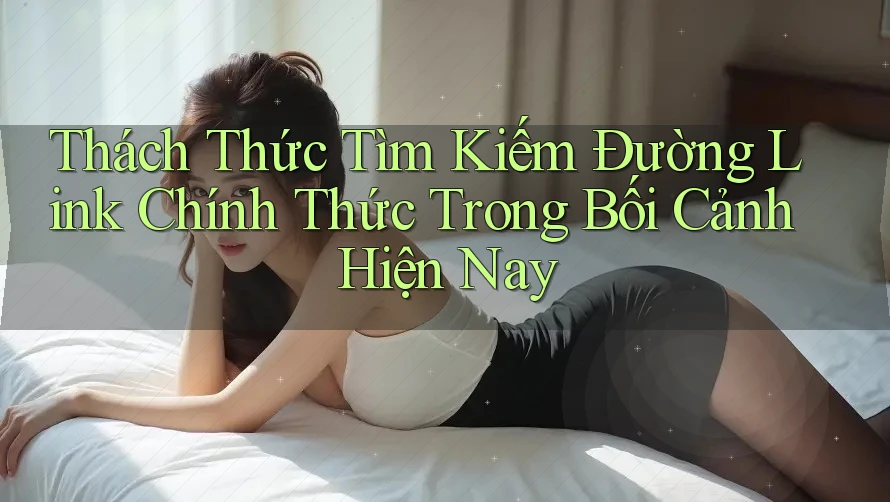 Thách Thức Tìm Kiếm Đường Link Chính Thức Trong Bối Cảnh Hiện Nay
