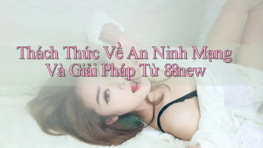 Thách Thức Về An Ninh Mạng Và Giải Pháp Từ 88new