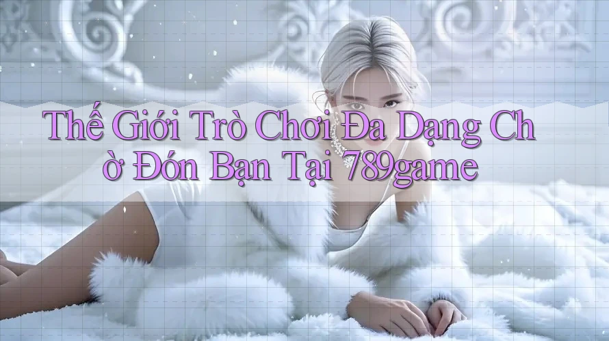 Thế Giới Trò Chơi Đa Dạng Chờ Đón Bạn Tại 789game