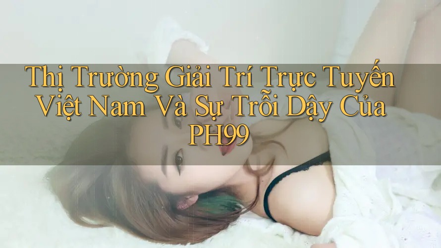 Thị Trường Giải Trí Trực Tuyến Việt Nam Và Sự Trỗi Dậy Của PH99 Thị Trường Giải Trí Trực Tuyến Việt Nam Và Sự Trỗi Dậy Của PH99