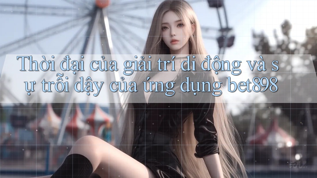 Thời đại của giải trí di động và sự trỗi dậy của ứng dụng bet898