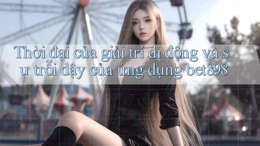 Thời đại của giải trí di động và sự trỗi dậy của ứng dụng bet898