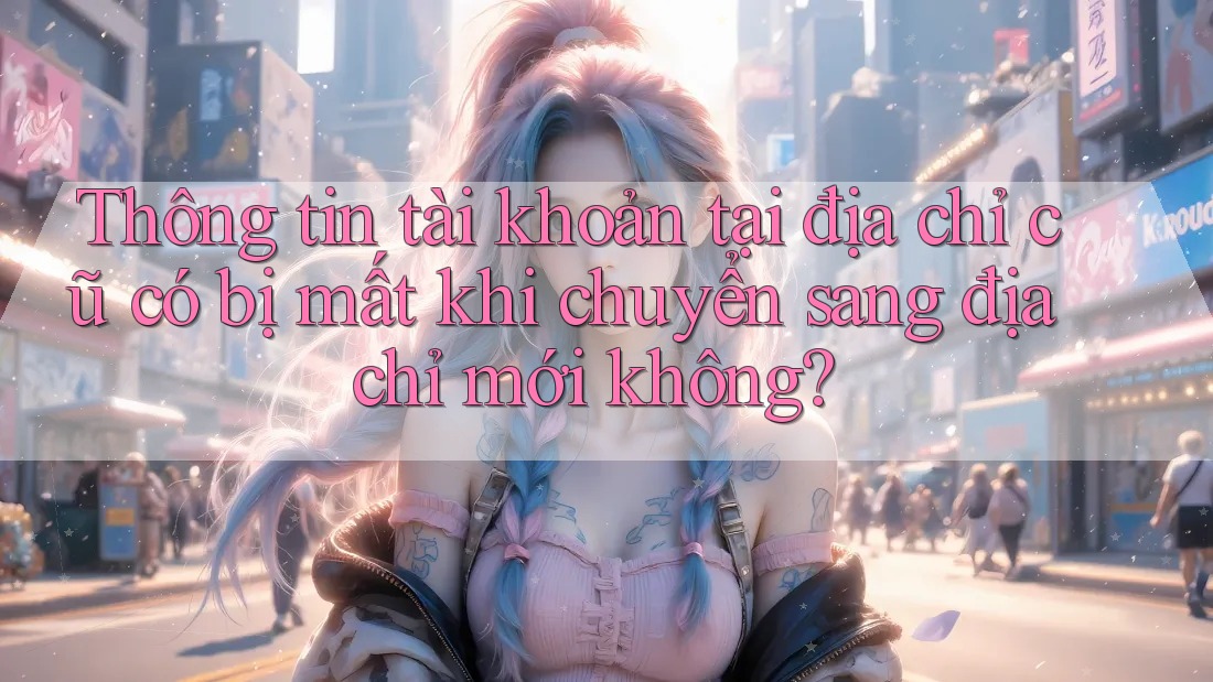 Thông tin tài khoản tại địa chỉ cũ có bị mất khi chuyển sang địa chỉ mới không?