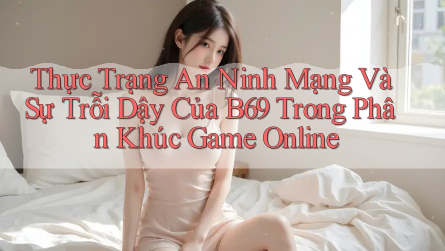 Thực Trạng An Ninh Mạng Và Sự Trỗi Dậy Của B69 Trong Phân Khúc Game Online