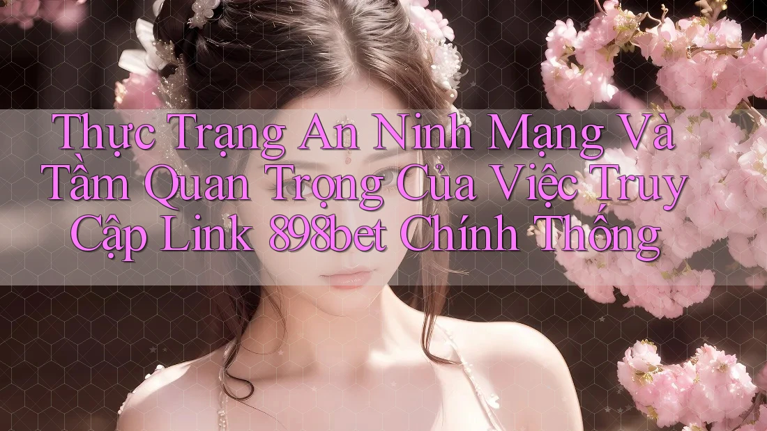 Thực Trạng An Ninh Mạng Và Tầm Quan Trọng Của Việc Truy Cập Link 898bet Chính Thống