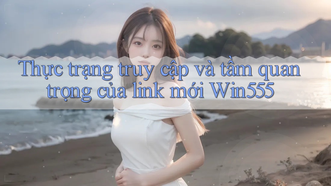 Thực trạng truy cập và tầm quan trọng của link mới Win555 Thực trạng truy cập và tầm quan trọng của link mới Win555