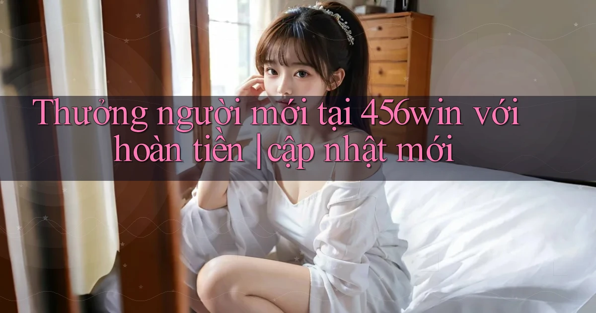 Thưởng người mới tại 456win với hoàn tiền cập nhật mới