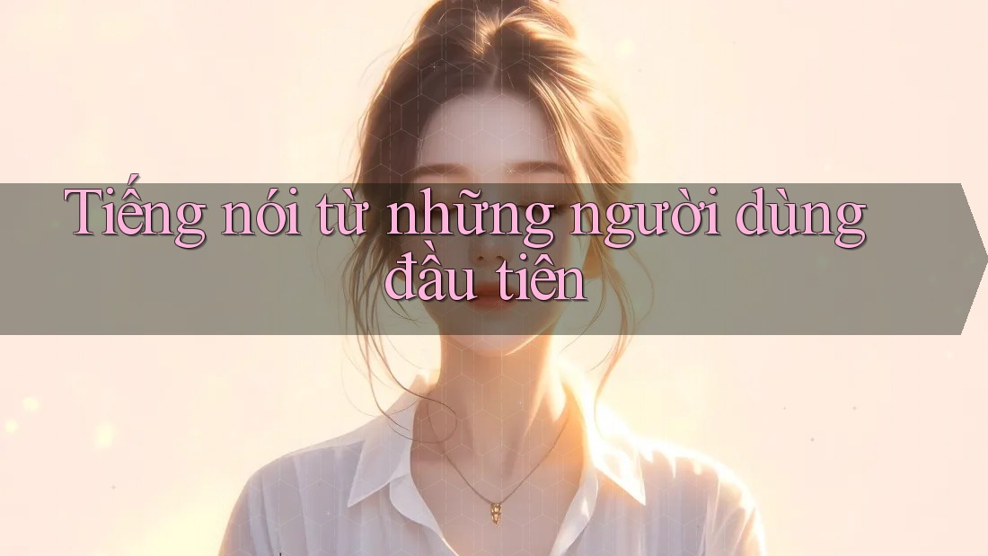 Tiếng nói từ những người dùng đầu tiên Tiếng nói từ những người dùng đầu tiên