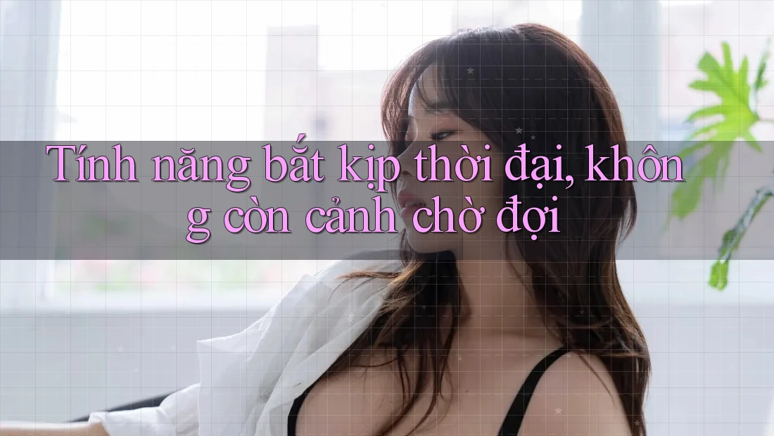 Tính năng bắt kịp thời đại, không còn cảnh chờ đợi