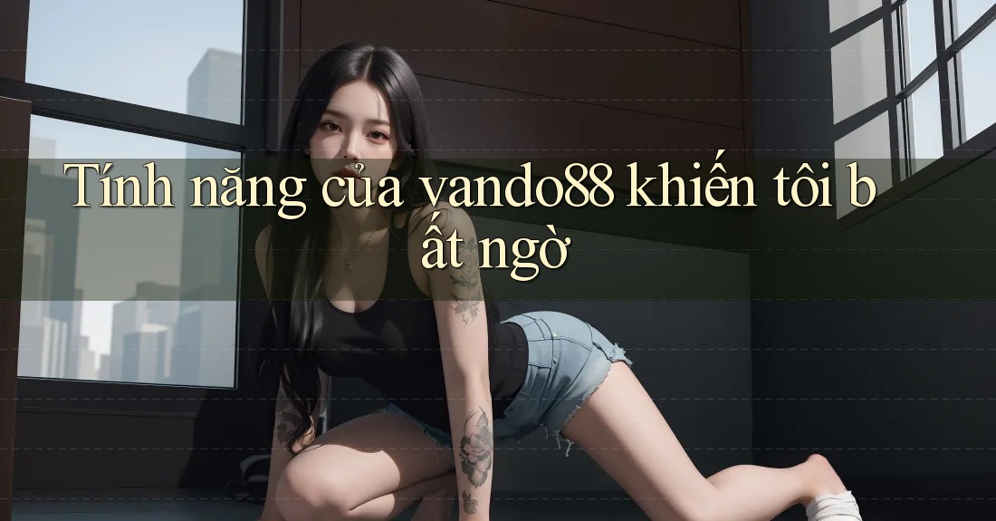 Tính năng của vando88 khiến tôi bất ngờ Tính năng của vando88 khiến tôi bất ngờ