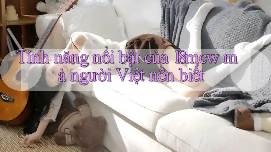 Tính năng nổi bật của 18mcw mà người Việt nên biết