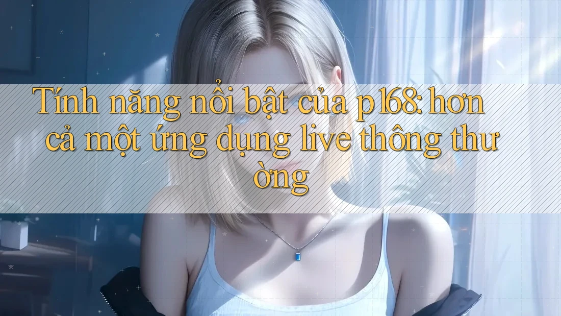 Tính năng nổi bật của p168: hơn cả một ứng dụng live thông thường Tính năng nổi bật của p168: hơn cả một ứng dụng live thông thường