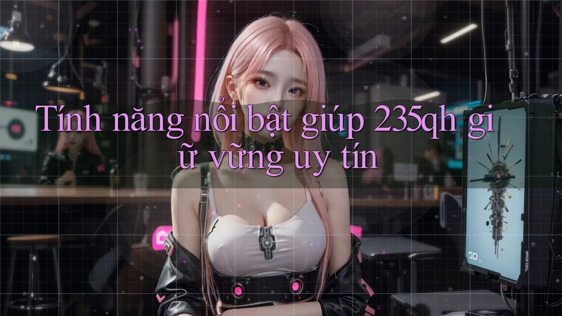 Tính năng nổi bật giúp 235qh giữ vững uy tín