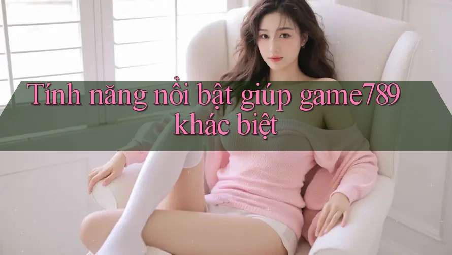 Tính năng nổi bật giúp game789 khác biệt Tính năng nổi bật giúp game789 khác biệt