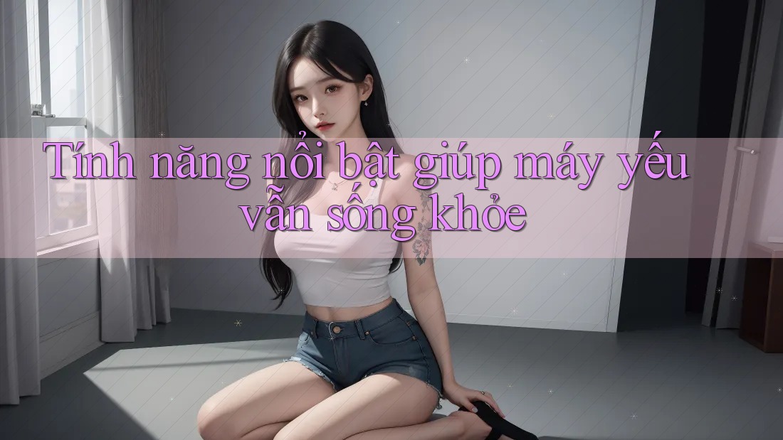 Tính năng nổi bật giúp máy yếu vẫn sống khỏe