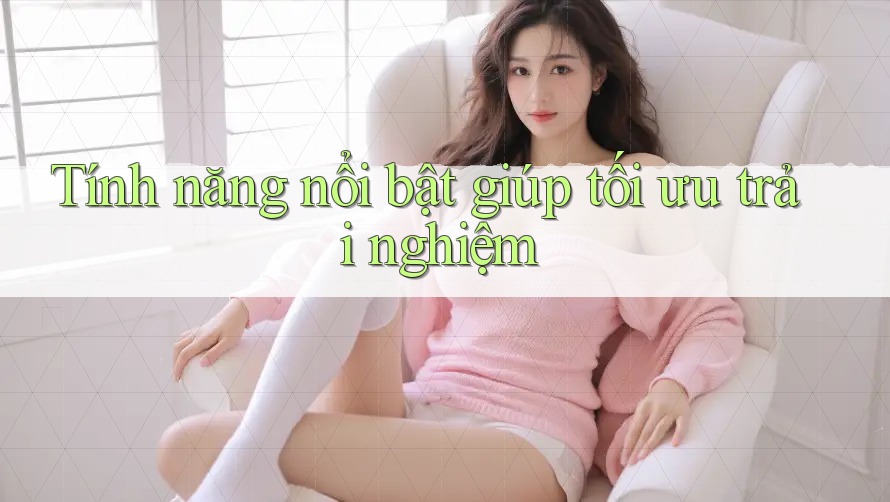 Tính năng nổi bật giúp tối ưu trải nghiệm Tính năng nổi bật giúp tối ưu trải nghiệm