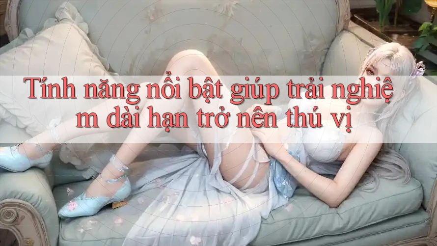 Tính năng nổi bật giúp trải nghiệm dài hạn trở nên thú vị Tính năng nổi bật giúp trải nghiệm dài hạn trở nên thú vị