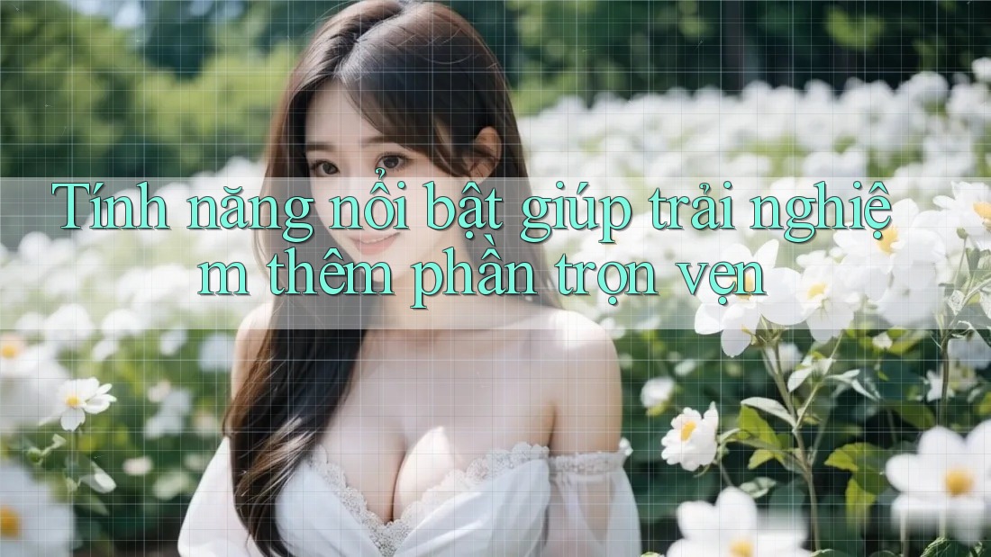 Tính năng nổi bật giúp trải nghiệm thêm phần trọn vẹn