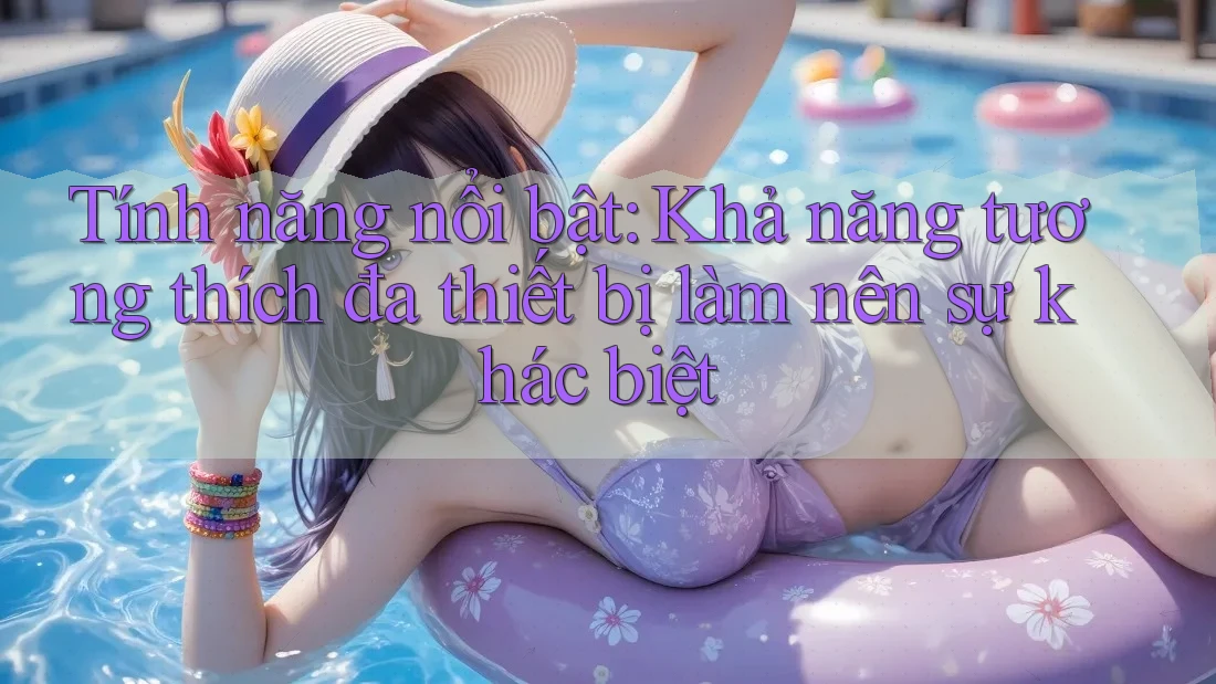 Tính năng nổi bật: Khả năng tương thích đa thiết bị làm nên sự khác biệt Tính năng nổi bật: Khả năng tương thích đa thiết bị làm nên sự khác biệt