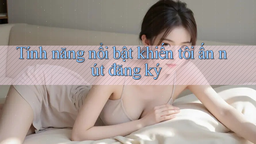 Tính năng nổi bật khiến tôi ấn nút đăng ký