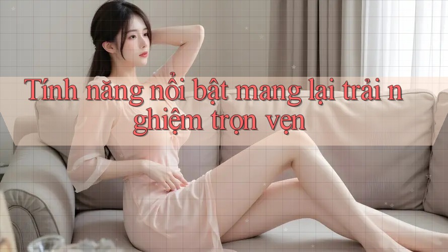 Tính năng nổi bật mang lại trải nghiệm trọn vẹn