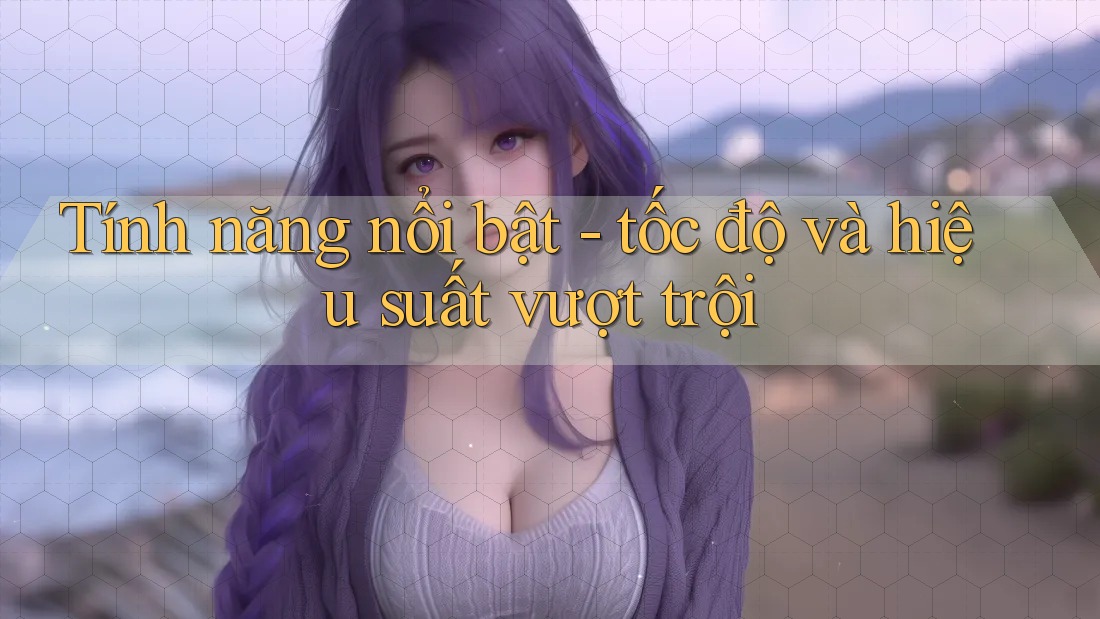 Tính năng nổi bật - tốc độ và hiệu suất vượt trội Tính năng nổi bật - tốc độ và hiệu suất vượt trội