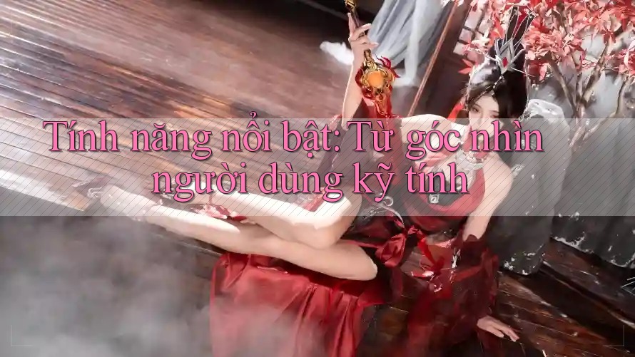 Tính năng nổi bật: Từ góc nhìn người dùng kỹ tính Tính năng nổi bật: Từ góc nhìn người dùng kỹ tính