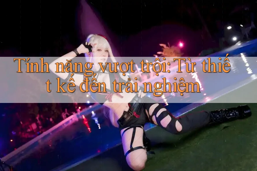 Tính năng vượt trội: Từ thiết kế đến trải nghiệm Tính năng vượt trội: Từ thiết kế đến trải nghiệm