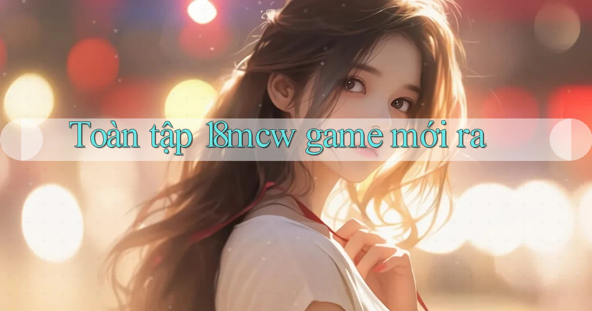 Toàn tập 18mcw game mới ra