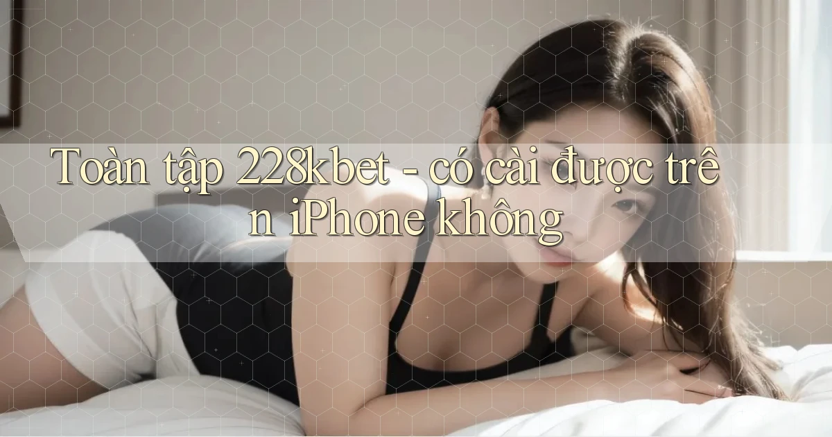 Toàn tập 228kbet   có cài được trên iPhone không