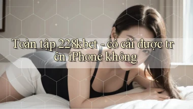 Toàn tập 228kbet   có cài được trên iPhone không