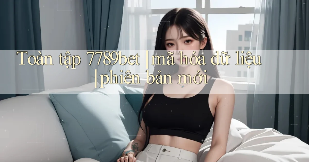 Toàn tập 7789bet mã hóa dữ liệu phiên bản mới