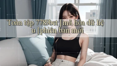 Toàn tập 7789bet mã hóa dữ liệu phiên bản mới