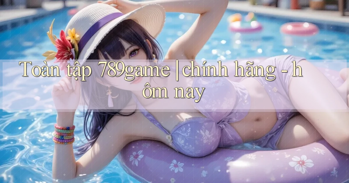 Toàn tập 789game chính hãng   hôm nay