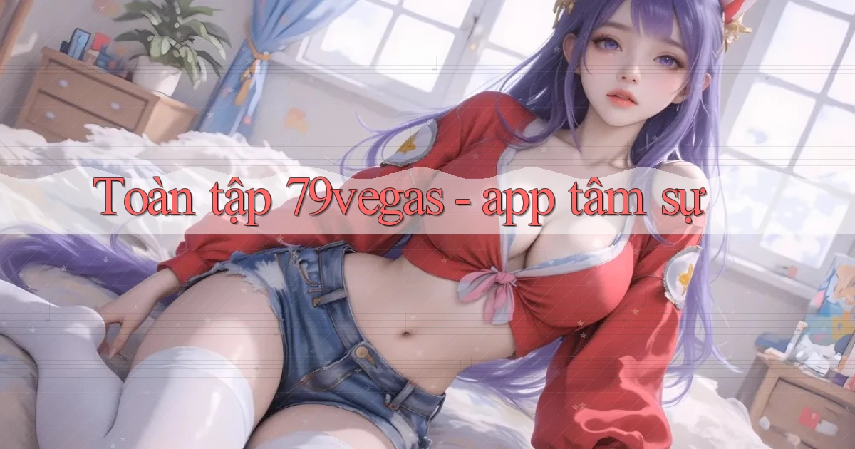 Toàn tập 79vegas   app tâm sự