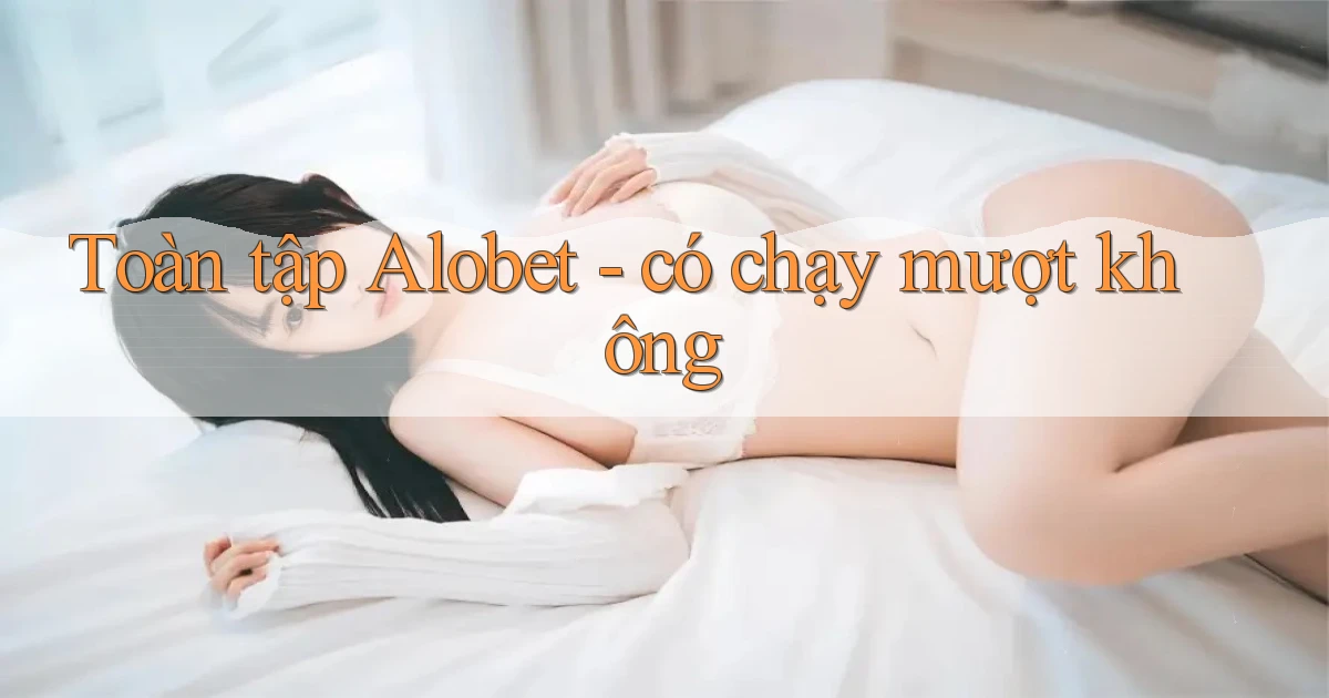 Toàn tập Alobet   có chạy mượt không