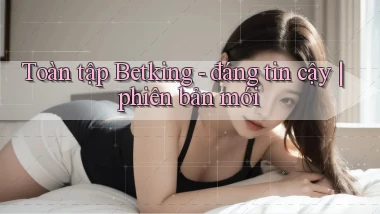 Toàn tập Betking   đáng tin cậy phiên bản mới